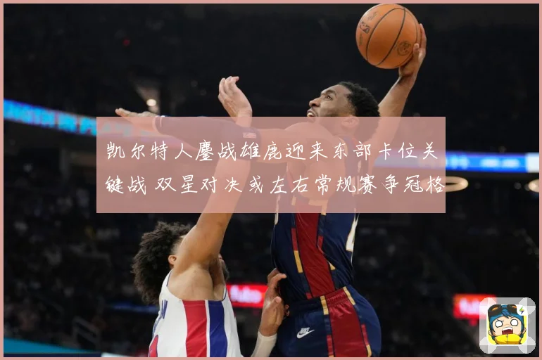 凯尔特人鏖战雄鹿迎来东部卡位关键战 双星对决或左右常规赛争冠格局：最新赛事动态与深度分析