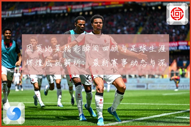 因莫比莱精彩瞬间回顾与足球生涯辉煌成就解析：最新赛事动态与深度分析