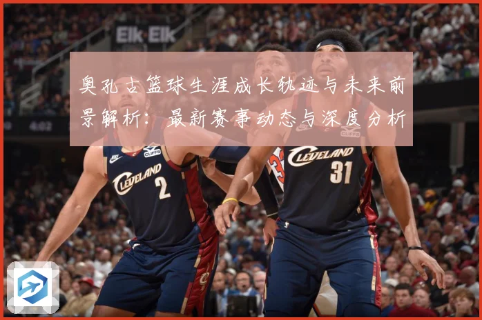 奥孔古篮球生涯成长轨迹与未来前景解析：最新赛事动态与深度分析