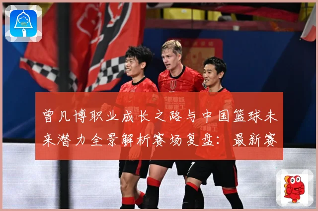 曾凡博职业成长之路与中国篮球未来潜力全景解析赛场复盘：最新赛事动态与深度分析