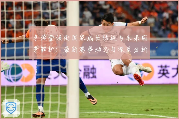 李盈莹领衔国家成长轨迹与未来前景解析：最新赛事动态与深度分析