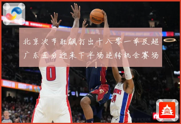 北京次节狂飙打出十八零一举反超广东五分迎来下半场逆转机会赛场复盘：最新赛事动态与深度分析