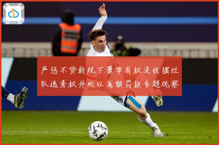 严惩不贷新规下萧华有权没收摆烂队选秀权并处以高额罚款专题观察：最新赛事动态与深度分析
