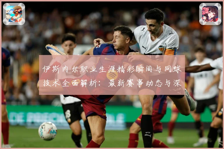 伊斯内尔职业生涯精彩瞬间与网球技术全面解析：最新赛事动态与深度分析