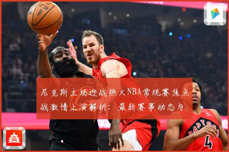 尼克斯主场迎战热火NBA常规赛焦点战激情上演解析：最新赛事动态与深度分析