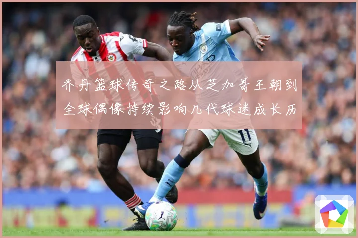乔丹篮球传奇之路从芝加哥王朝到全球偶像持续影响几代球迷成长历程：最新赛事动态与深度分析