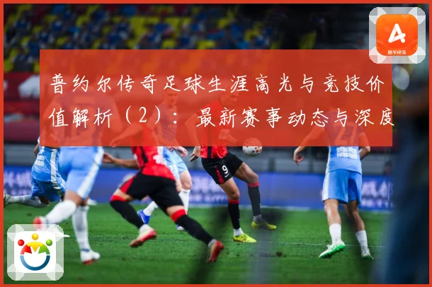 普约尔传奇足球生涯高光与竞技价值解析（2）：最新赛事动态与深度分析