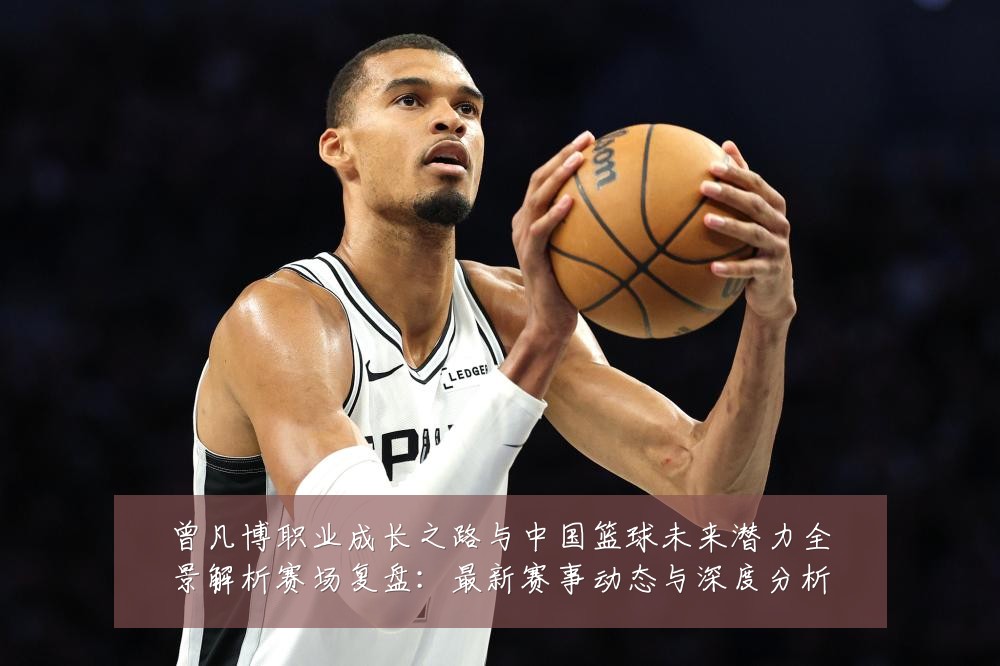 曾凡博职业成长之路与中国篮球未来潜力全景解析赛场复盘:最新赛事动态与深度分析