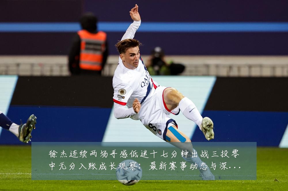徐杰连续两场手感低迷十七分钟出战三投零中无分入账成长观察:最新赛事动态与深度分析