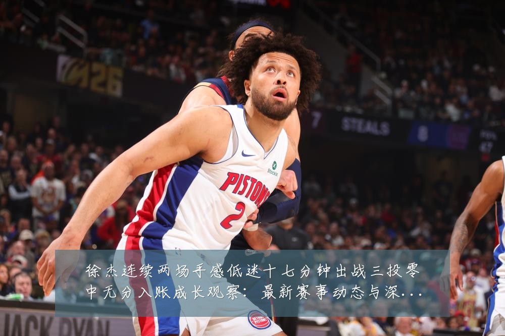 徐杰连续两场手感低迷十七分钟出战三投零中无分入账成长观察:最新赛事动态与深度分析