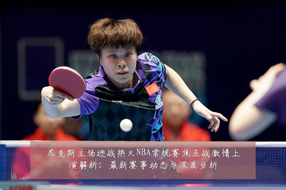 尼克斯主场迎战热火NBA常规赛焦点战激情上演解析:最新赛事动态与深度分析