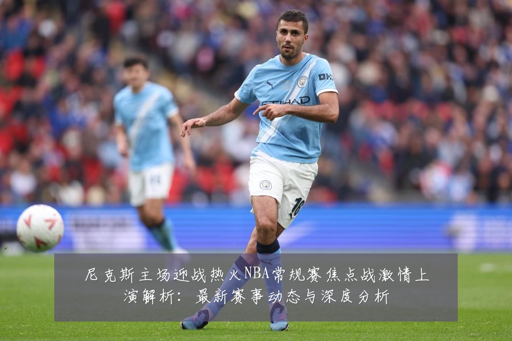 尼克斯主场迎战热火NBA常规赛焦点战激情上演解析:最新赛事动态与深度分析