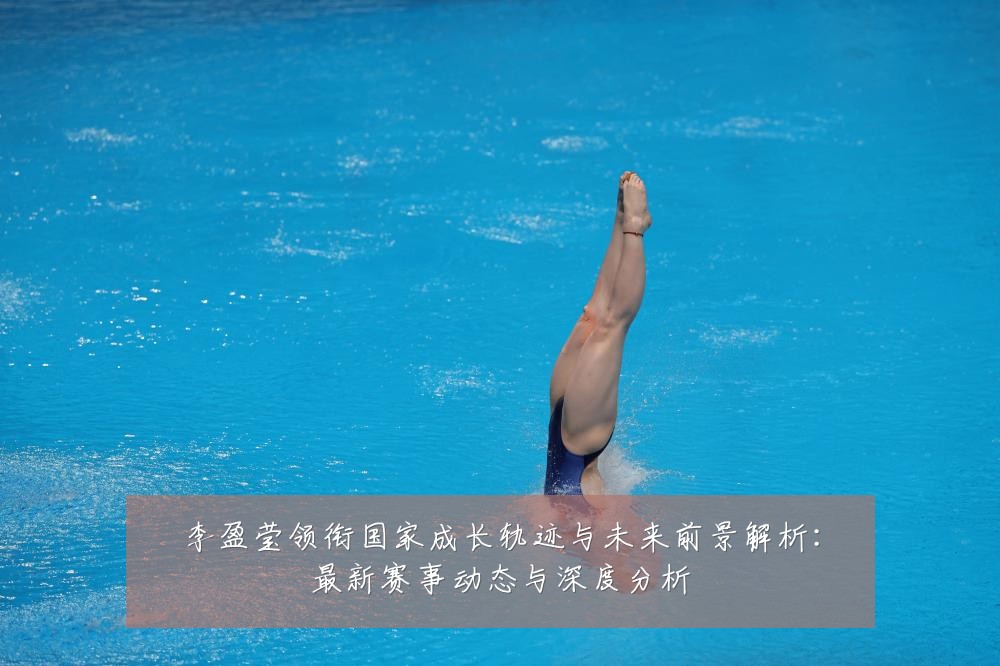 李盈莹领衔国家成长轨迹与未来前景解析:最新赛事动态与深度分析