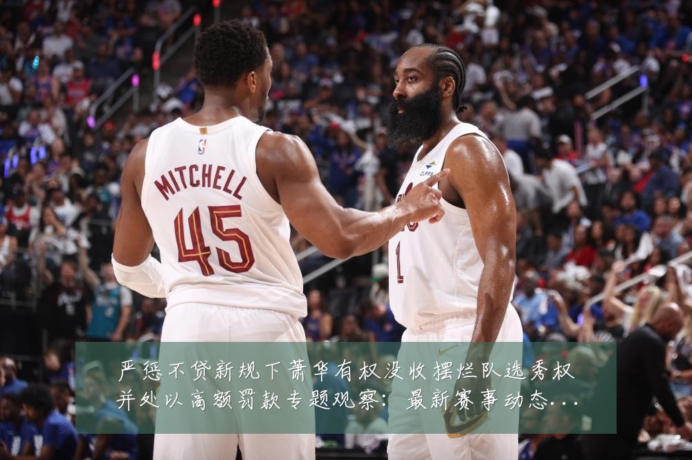 严惩不贷新规下萧华有权没收摆烂队选秀权并处以高额罚款专题观察:最新赛事动态与深度分析